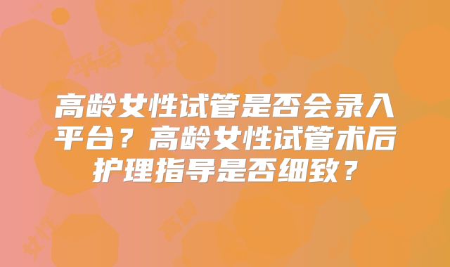 高龄女性试管是否会录入平台？高龄女性试管术后护理指导是否细致？