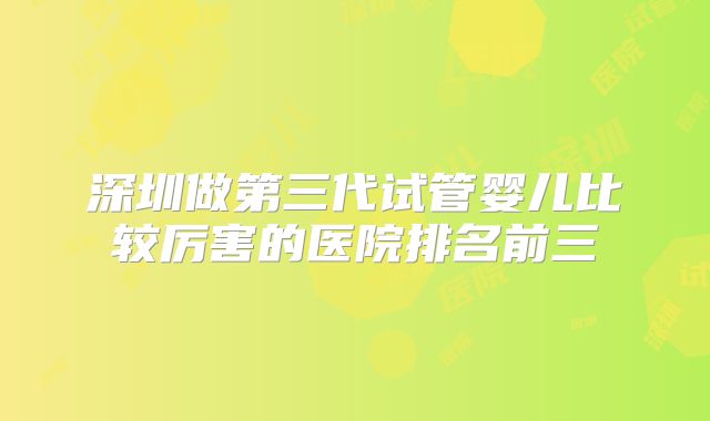 深圳做第三代试管婴儿比较厉害的医院排名前三