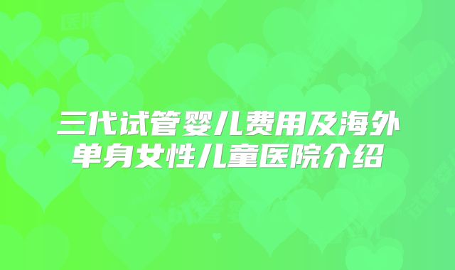 三代试管婴儿费用及海外单身女性儿童医院介绍