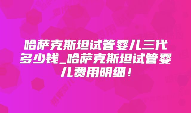 哈萨克斯坦试管婴儿三代多少钱_哈萨克斯坦试管婴儿费用明细！
