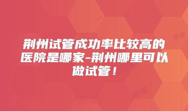 荆州试管成功率比较高的医院是哪家-荆州哪里可以做试管！