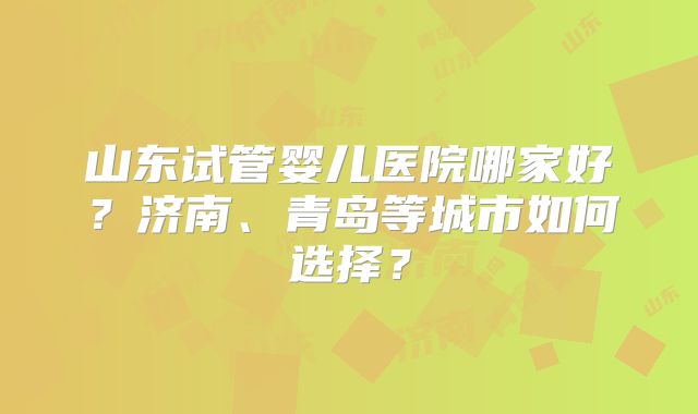 山东试管婴儿医院哪家好？济南、青岛等城市如何选择？