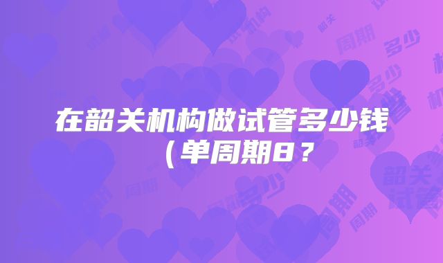 在韶关机构做试管多少钱（单周期8？