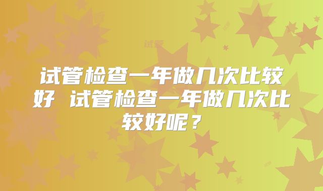 试管检查一年做几次比较好 试管检查一年做几次比较好呢？