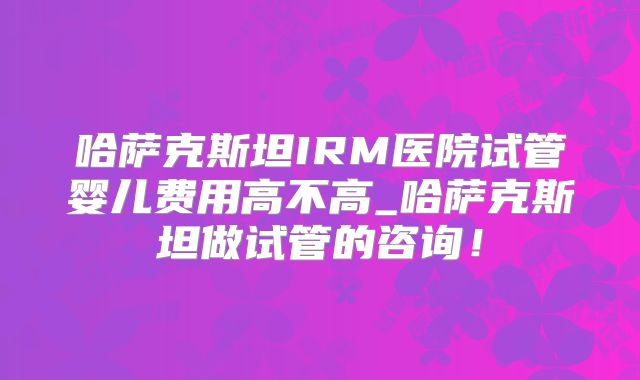 哈萨克斯坦IRM医院试管婴儿费用高不高_哈萨克斯坦做试管的咨询！