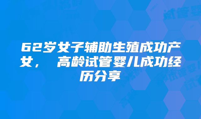 62岁女子辅助生殖成功产女， 高龄试管婴儿成功经历分享