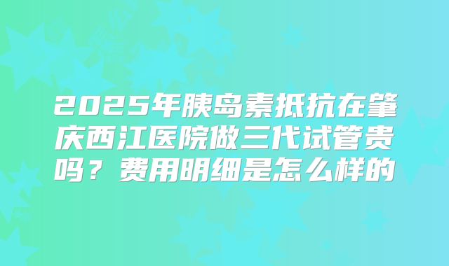 2025年胰岛素抵抗在肇庆西江医院做三代试管贵吗?费用明细是怎么样的