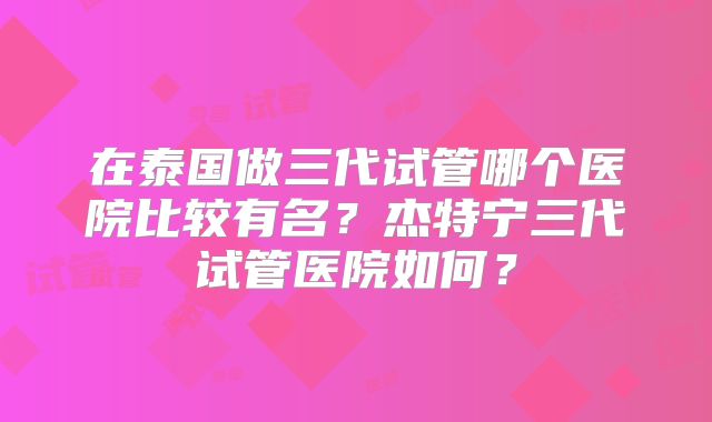 在泰国做三代试管哪个医院比较有名？杰特宁三代试管医院如何？