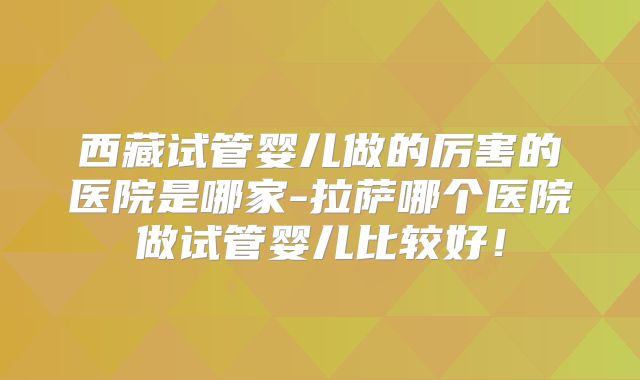 西藏试管婴儿做的厉害的医院是哪家-拉萨哪个医院做试管婴儿比较好！