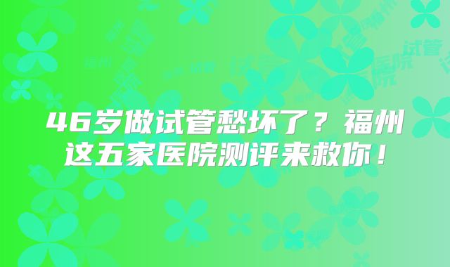 46岁做试管愁坏了?福州这五家医院测评来救你!