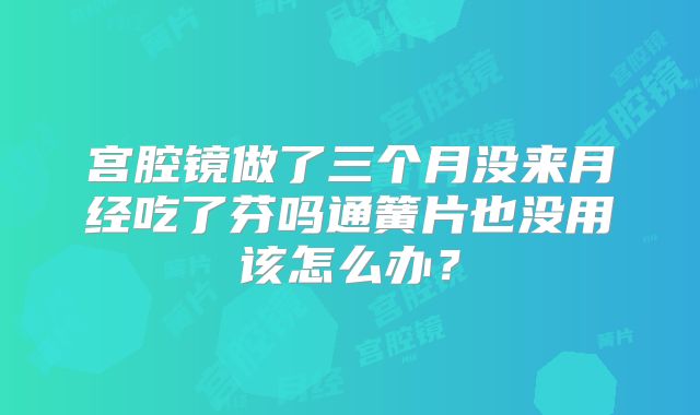 宫腔镜做了三个月没来月经吃了芬吗通簧片也没用该怎么办?