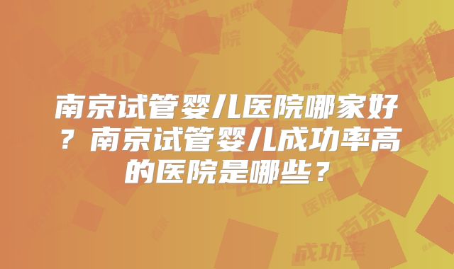 南京试管婴儿医院哪家好？南京试管婴儿成功率高的医院是哪些？