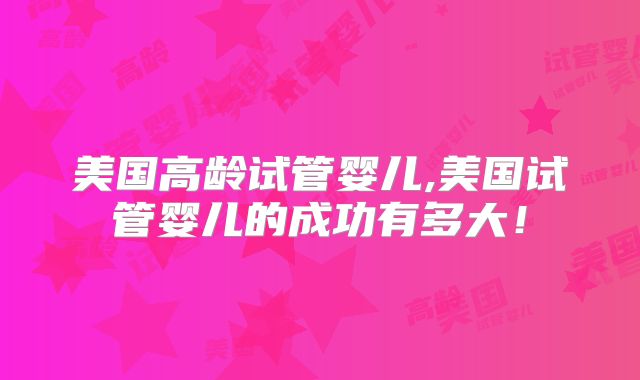 美国高龄试管婴儿,美国试管婴儿的成功有多大!