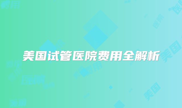美国试管医院费用全解析