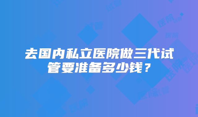 去国内私立医院做三代试管要准备多少钱?