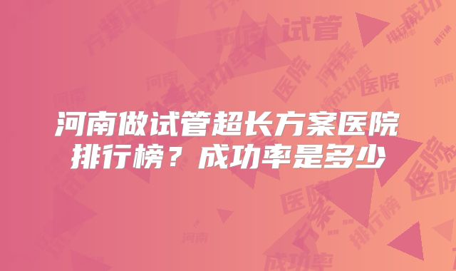 河南做试管超长方案医院排行榜?成功率是多少