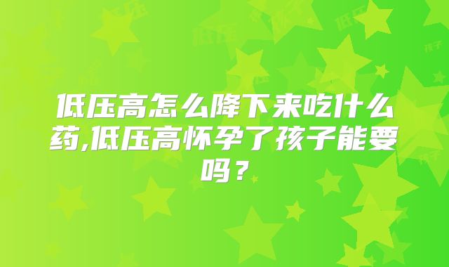 低压高怎么降下来吃什么药,低压高怀孕了孩子能要吗?
