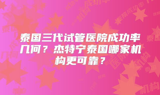 泰国三代试管医院成功率几何？杰特宁泰国哪家机构更可靠？