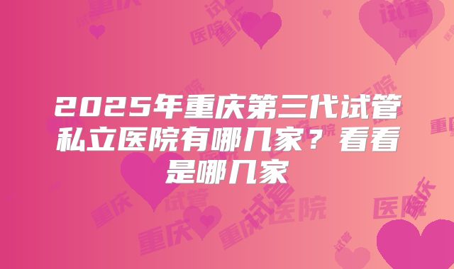 2025年重庆第三代试管私立医院有哪几家？看看是哪几家