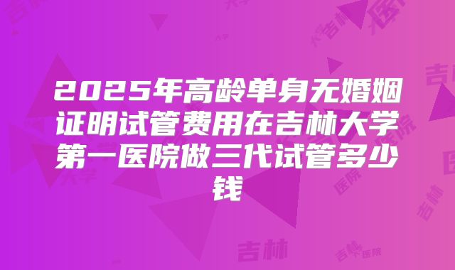 2025年高龄单身无婚姻证明试管费用在吉林大学第一医院做三代试管多少钱