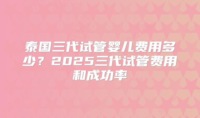 泰国三代试管婴儿费用多少?2025三代试管费用和成功率