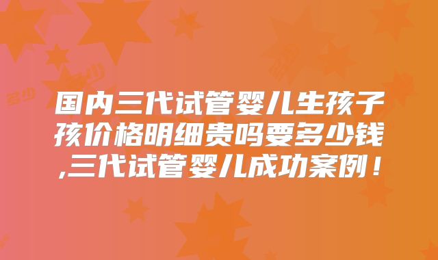 国内三代试管婴儿生孩子孩价格明细贵吗要多少钱,三代试管婴儿成功案例！