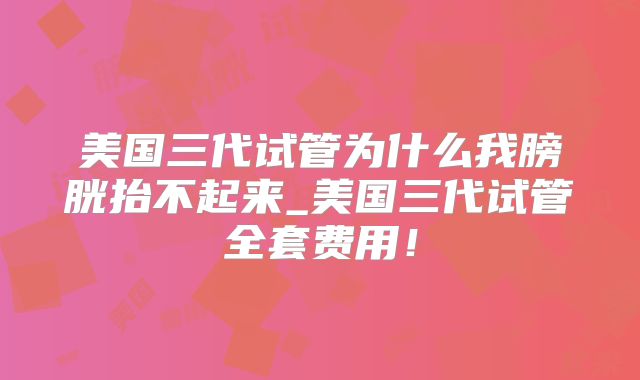 美国三代试管为什么我膀胱抬不起来_美国三代试管全套费用！