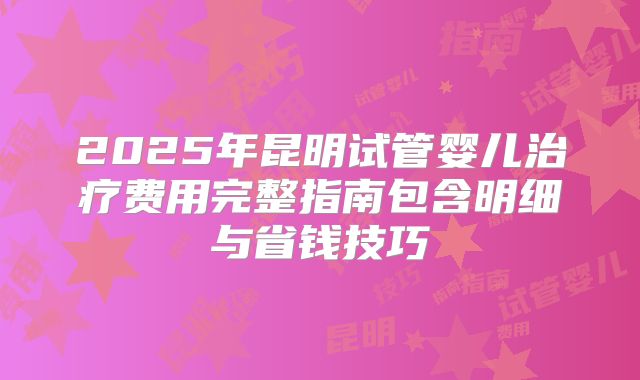 2025年昆明试管婴儿治疗费用完整指南包含明细与省钱技巧