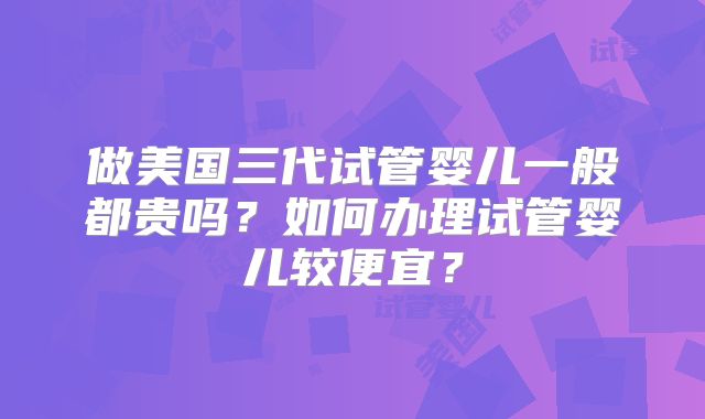 做美国三代试管婴儿一般都贵吗？如何办理试管婴儿较便宜？