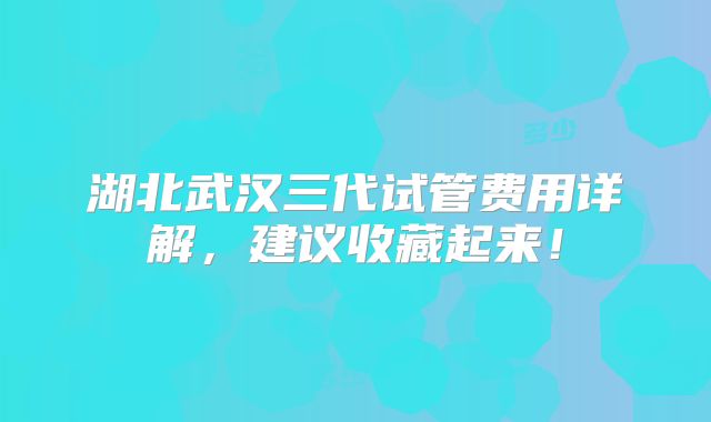 湖北武汉三代试管费用详解，建议收藏起来！