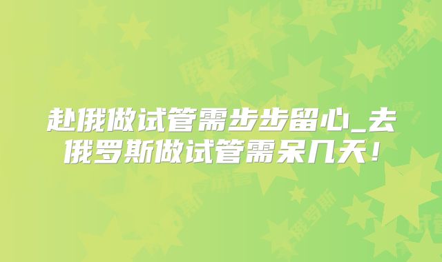 赴俄做试管需步步留心_去俄罗斯做试管需呆几天！
