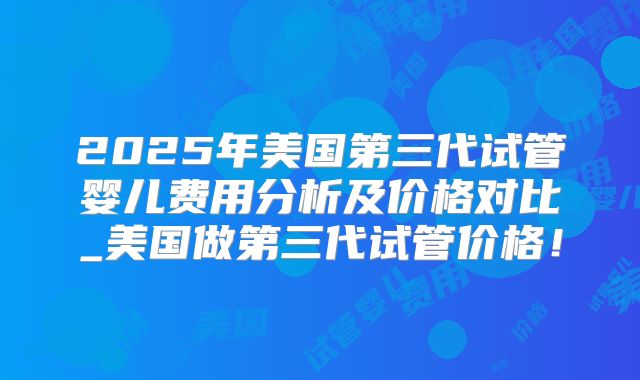 2025年美国第三代试管婴儿费用分析及价格对比_美国做第三代试管价格!