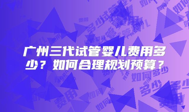 广州三代试管婴儿费用多少？如何合理规划预算？