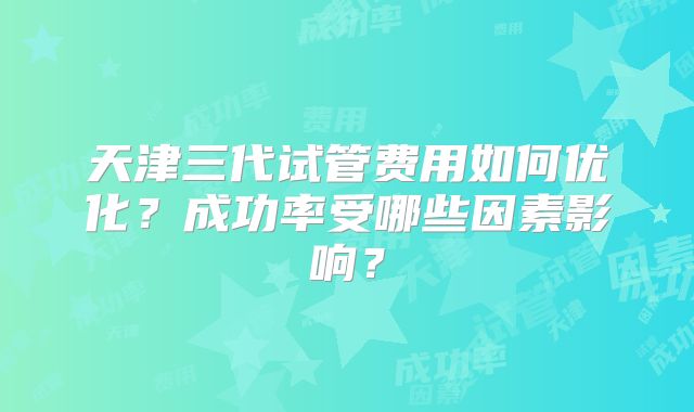天津三代试管费用如何优化？成功率受哪些因素影响？