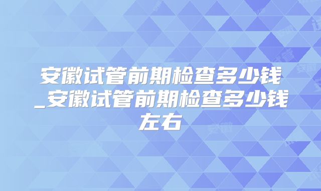 安徽试管前期检查多少钱_安徽试管前期检查多少钱左右