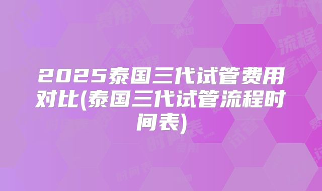 2025泰国三代试管费用对比(泰国三代试管流程时间表)