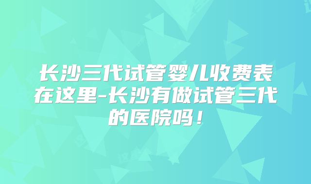 长沙三代试管婴儿收费表在这里-长沙有做试管三代的医院吗！