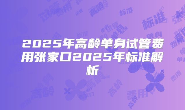 2025年高龄单身试管费用张家口2025年标准解析
