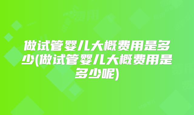 做试管婴儿大概费用是多少(做试管婴儿大概费用是多少呢)