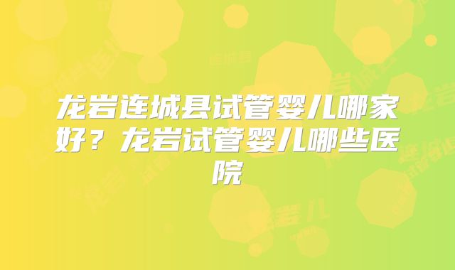 龙岩连城县试管婴儿哪家好？龙岩试管婴儿哪些医院