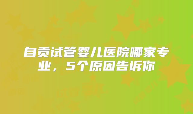 自贡试管婴儿医院哪家专业，5个原因告诉你