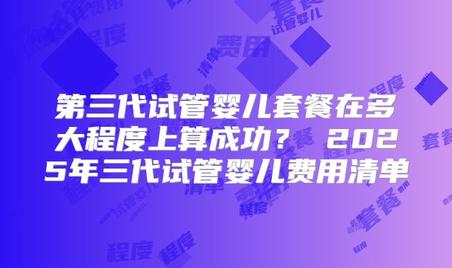 第三代试管婴儿套餐在多大程度上算成功？ 2025年三代试管婴儿费用清单