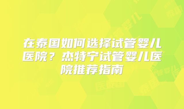 在泰国如何选择试管婴儿医院？杰特宁试管婴儿医院推荐指南
