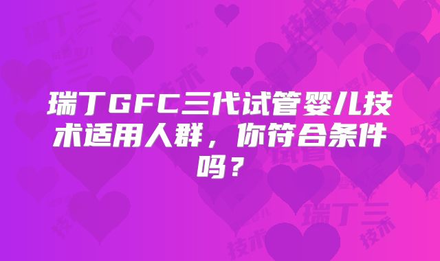 瑞丁GFC三代试管婴儿技术适用人群，你符合条件吗？