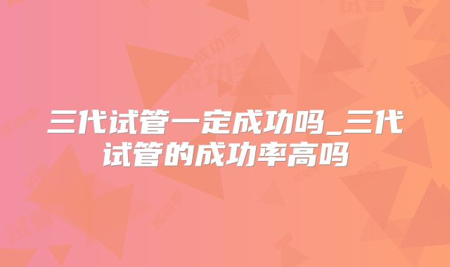 三代试管一定成功吗_三代试管的成功率高吗