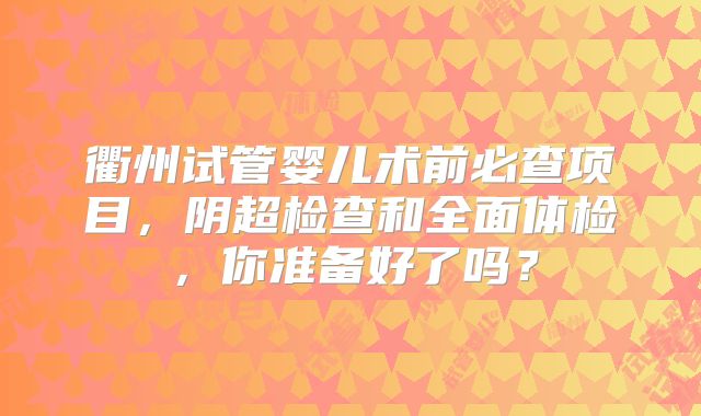 衢州试管婴儿术前必查项目,阴超检查和全面体检,你准备好了吗?