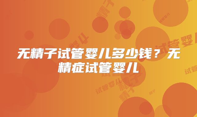 无精子试管婴儿多少钱?无精症试管婴儿