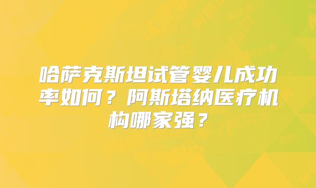 哈萨克斯坦试管婴儿成功率如何？阿斯塔纳医疗机构哪家强？