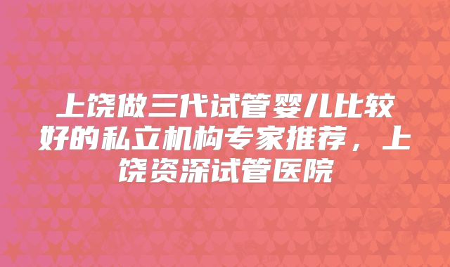 上饶做三代试管婴儿比较好的私立机构专家推荐，上饶资深试管医院