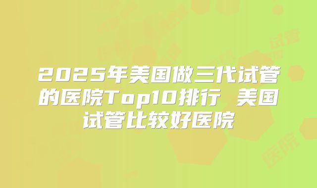 2025年美国做三代试管的医院Top10排行 美国试管比较好医院